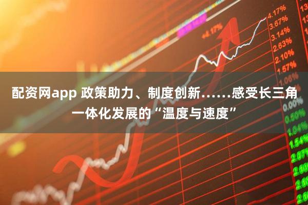 配资网app 政策助力、制度创新……感受长三角一体化发展的“温度与速度”