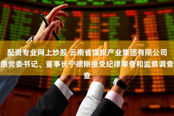 配资专业网上炒股 云南省煤炭产业集团有限公司原党委书记、董事长宁德刚接受纪律审查和监察调查