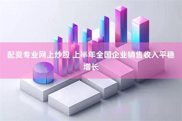 配资专业网上炒股 上半年全国企业销售收入平稳增长