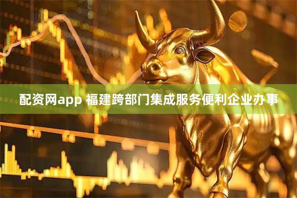配资网app 福建跨部门集成服务便利企业办事