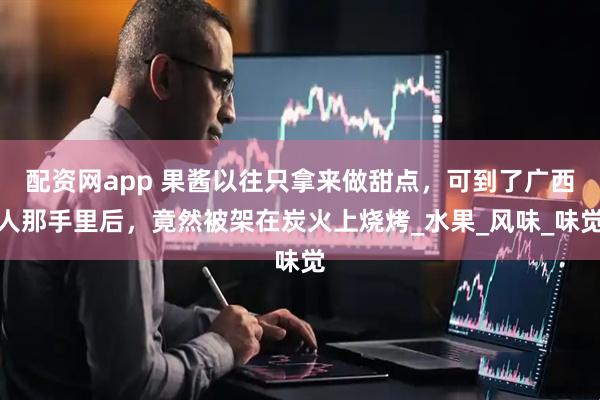 配资网app 果酱以往只拿来做甜点，可到了广西人那手里后，竟然被架在炭火上烧烤_水果_风味_味觉