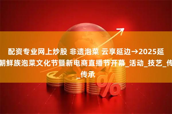配资专业网上炒股 非遗泡菜 云享延边→2025延边朝鲜族泡菜文化节暨新电商直播节开幕_活动_技艺_传承