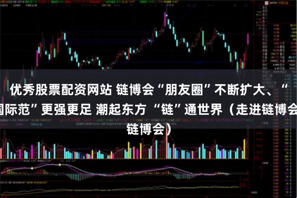 优秀股票配资网站 链博会“朋友圈”不断扩大、“国际范”更强更足 潮起东方 “链”通世界（走进链博会）