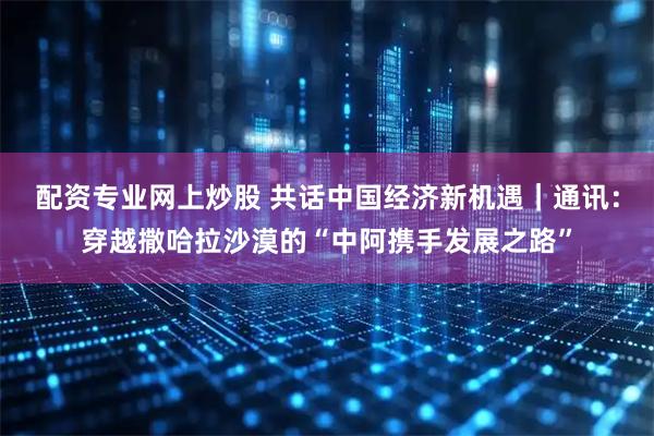 配资专业网上炒股 共话中国经济新机遇｜通讯：穿越撒哈拉沙漠的“中阿携手发展之路”