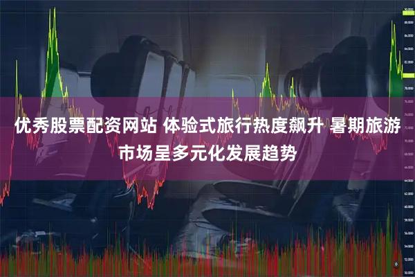 优秀股票配资网站 体验式旅行热度飙升 暑期旅游市场呈多元化发展趋势