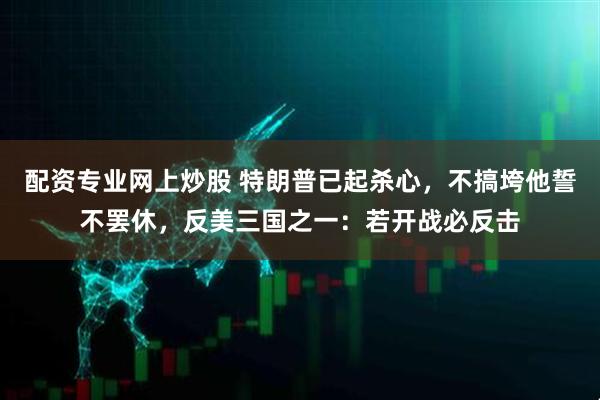 配资专业网上炒股 特朗普已起杀心，不搞垮他誓不罢休，反美三国之一：若开战必反击