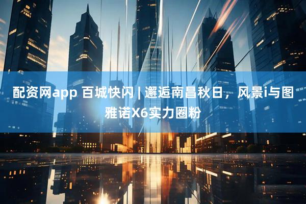 配资网app 百城快闪 | 邂逅南昌秋日,风景i与图雅诺X6实力圈粉