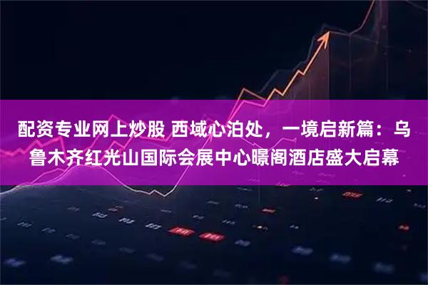 配资专业网上炒股 西域心泊处,一境启新篇:乌鲁木齐红光山国际会展中心暻阁酒店盛大启幕