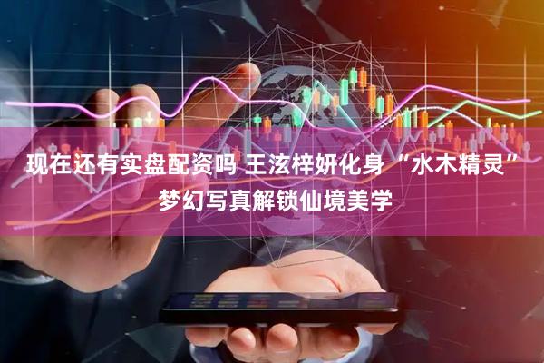 现在还有实盘配资吗 王泫梓妍化身 “水木精灵” 梦幻写真解锁仙境美学