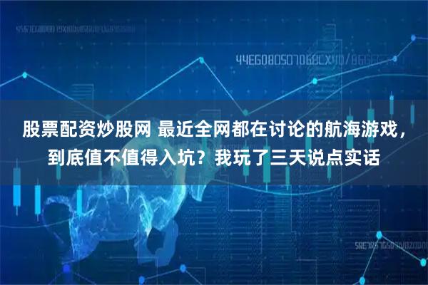 股票配资炒股网 最近全网都在讨论的航海游戏，到底值不值得入坑？我玩了三天说点实话