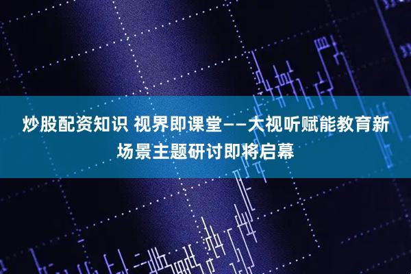 炒股配资知识 视界即课堂——大视听赋能教育新场景主题研讨即将启幕
