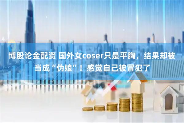 博股论金配资 国外女coser只是平胸，结果却被当成“伪娘”！感觉自己被冒犯了